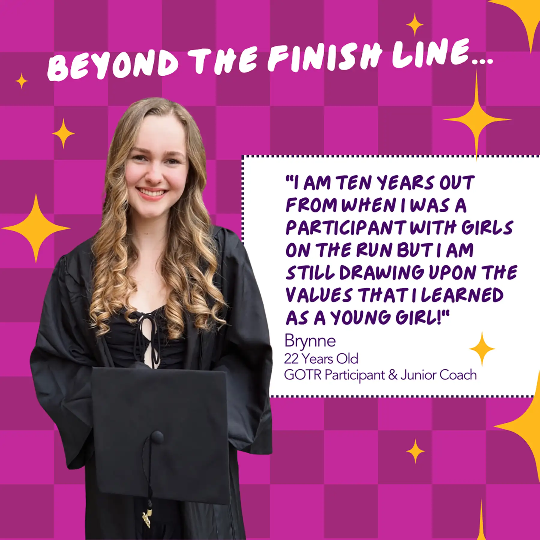 Graphic with a quote from Brynne, a GOTR participant and Junior Coach that reads "I am ten years out from when I was a participant with Girls on The Run but I am still drawing upon the values that I learned as a young girl."